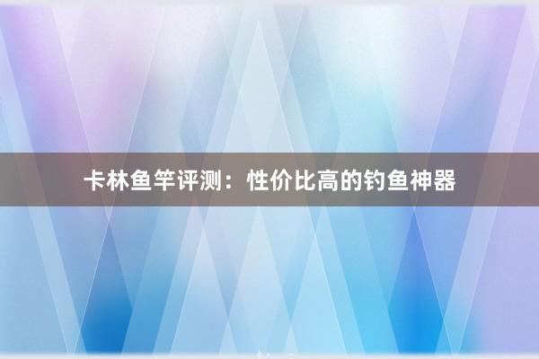 卡林鱼竿评测：性价比高的钓鱼神器